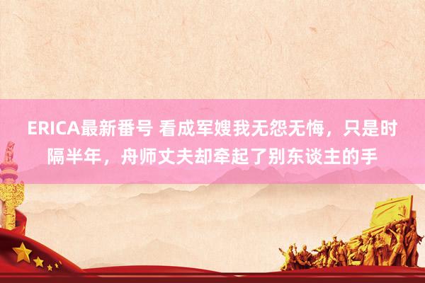 ERICA最新番号 看成军嫂我无怨无悔，只是时隔半年，舟师丈夫却牵起了别东谈主的手