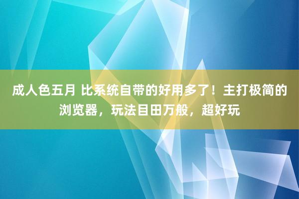 成人色五月 比系统自带的好用多了！主打极简的浏览器，玩法目田万般，超好玩