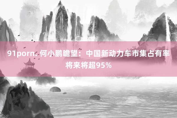 91porn. 何小鹏瞻望：中国新动力车市集占有率将来将超95%