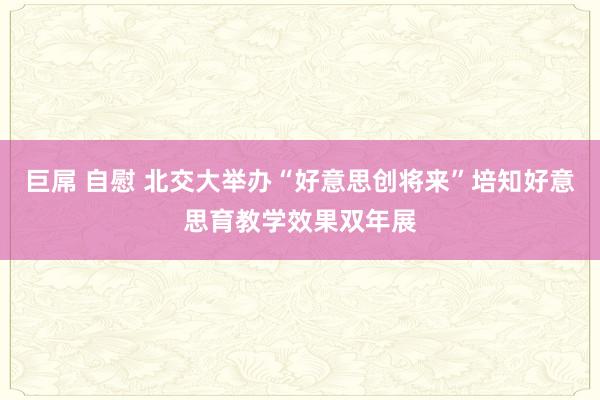 巨屌 自慰 北交大举办“好意思创将来”培知好意思育教学效果双年展