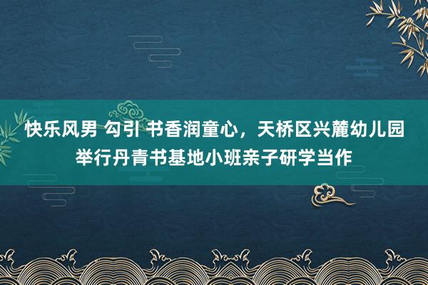 快乐风男 勾引 书香润童心，天桥区兴麓幼儿园举行丹青书基地小班亲子研学当作