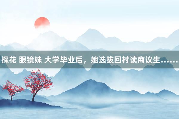 探花 眼镜妹 大学毕业后，她选拔回村读商议生……