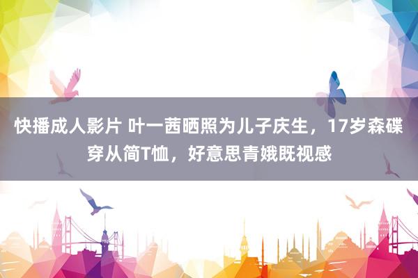 快播成人影片 叶一茜晒照为儿子庆生，17岁森碟穿从简T恤，好意思青娥既视感