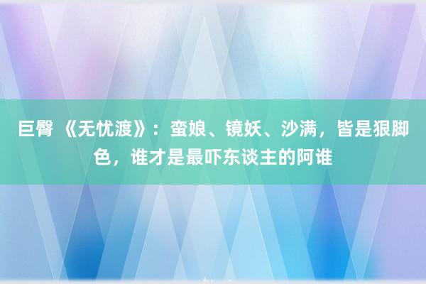 巨臀 《无忧渡》：蛮娘、镜妖、沙满，皆是狠脚色，谁才是最吓东谈主的阿谁