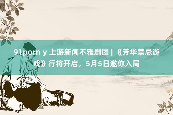91porn y 上游新闻不雅剧团 | 《芳华禁忌游戏》行将开启，5月5日邀你入局