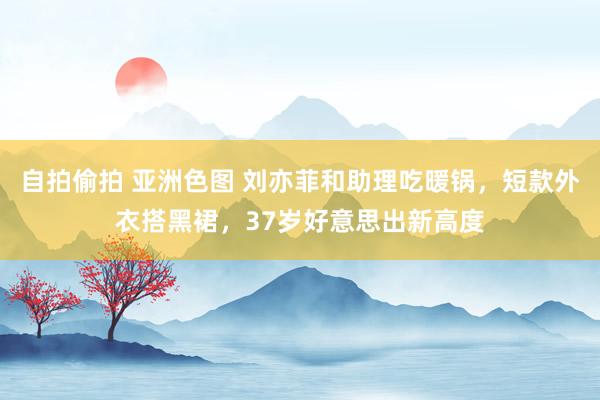 自拍偷拍 亚洲色图 刘亦菲和助理吃暖锅，短款外衣搭黑裙，37岁好意思出新高度