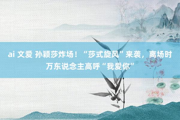 ai 文爱 孙颖莎炸场！“莎式旋风”来袭，离场时万东说念主高呼“我爱你”
