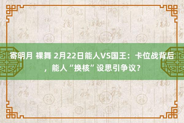 寄明月 裸舞 2月22日能人VS国王：卡位战背后，能人“换核”设思引争议？