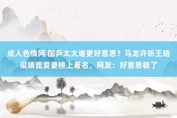 成人色情网 国乒太太谁更好意思？马龙许昕王皓梁靖崑爱妻榜上著名，网友：好意思极了