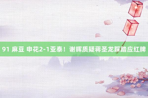 91 麻豆 申花2-1亚泰！谢晖质疑蒋圣龙踩踏应红牌