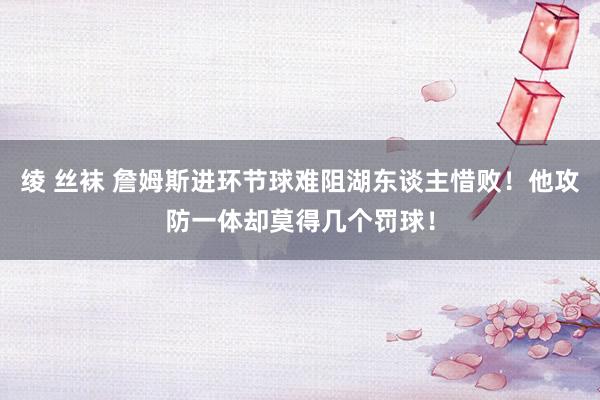 绫 丝袜 詹姆斯进环节球难阻湖东谈主惜败！他攻防一体却莫得几个罚球！