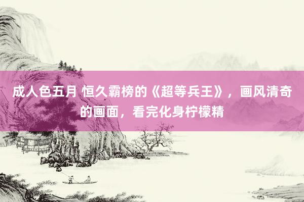 成人色五月 恒久霸榜的《超等兵王》，画风清奇的画面，看完化身柠檬精