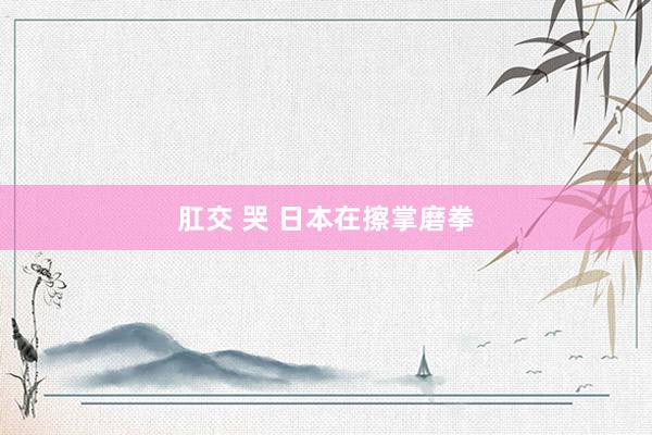 肛交 哭 日本在擦掌磨拳