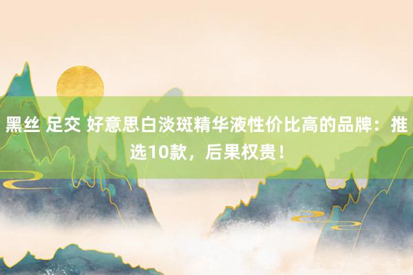 黑丝 足交 好意思白淡斑精华液性价比高的品牌：推选10款，后果权贵！
