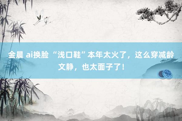 金晨 ai换脸 “浅口鞋”本年太火了，这么穿减龄文静，也太面子了！
