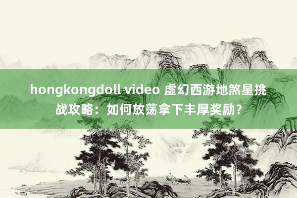 hongkongdoll video 虚幻西游地煞星挑战攻略：如何放荡拿下丰厚奖励？