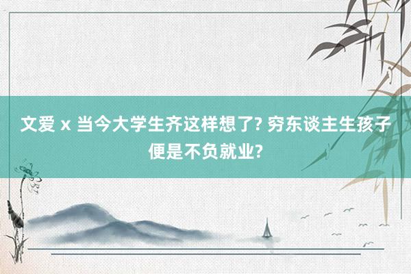 文爱 x 当今大学生齐这样想了? 穷东谈主生孩子便是不负就业?