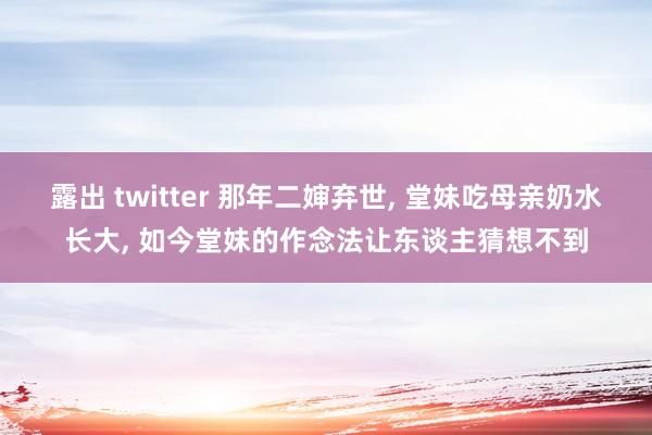 露出 twitter 那年二婶弃世， 堂妹吃母亲奶水长大， 如今堂妹的作念法让东谈主猜想不到
