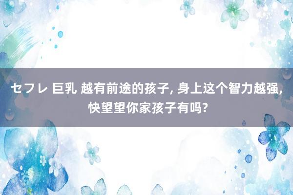 セフレ 巨乳 越有前途的孩子， 身上这个智力越强， 快望望你家孩子有吗?