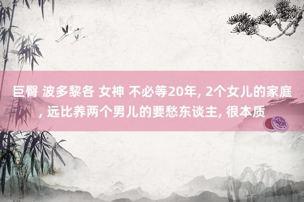 巨臀 波多黎各 女神 不必等20年， 2个女儿的家庭， 远比养两个男儿的要愁东谈主， 很本质