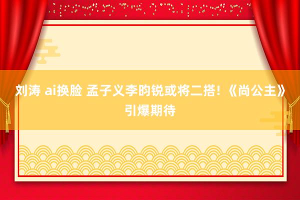 刘涛 ai换脸 孟子义李昀锐或将二搭! 《尚公主》引爆期待