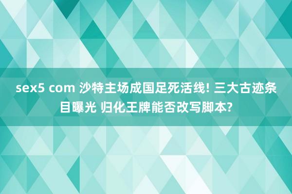 sex5 com 沙特主场成国足死活线! 三大古迹条目曝光 归化王牌能否改写脚本?