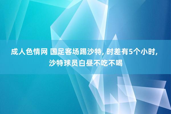 成人色情网 国足客场踢沙特, 时差有5个小时, 沙特球员白昼不吃不喝