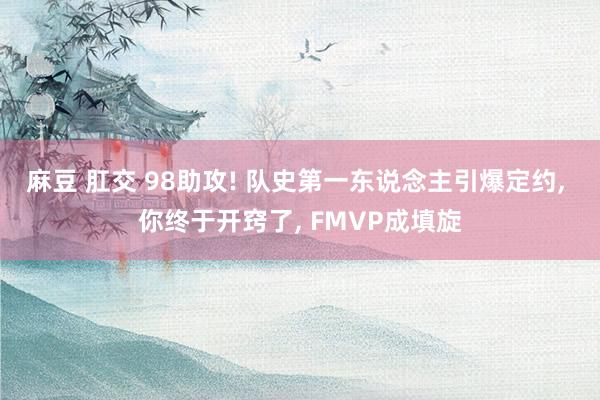 麻豆 肛交 98助攻! 队史第一东说念主引爆定约， 你终于开窍了， FMVP成填旋