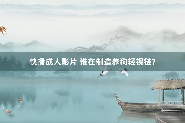 快播成人影片 谁在制造养狗轻视链?