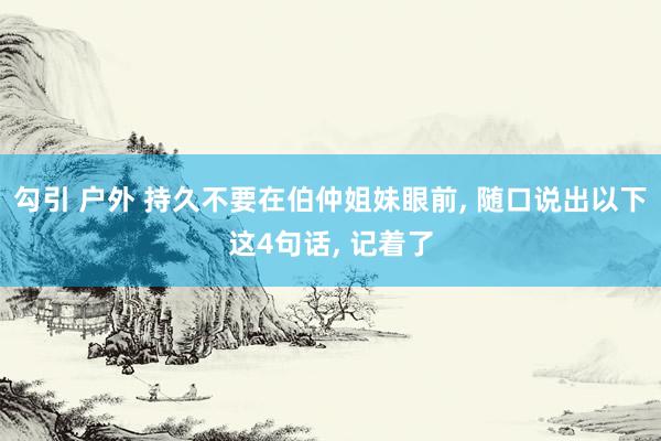 勾引 户外 持久不要在伯仲姐妹眼前， 随口说出以下这4句话， 记着了
