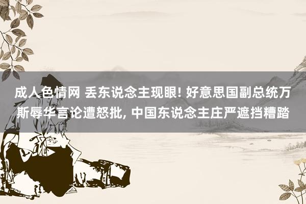 成人色情网 丢东说念主现眼! 好意思国副总统万斯辱华言论遭怒批， 中国东说念主庄严遮挡糟踏
