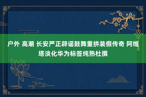 户外 高潮 长安严正辟谣鼓舞重拼装假传奇 阿维塔淡化华为标签纯熟杜撰