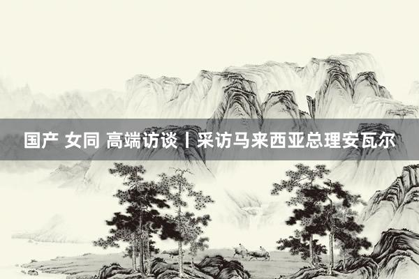 国产 女同 高端访谈丨采访马来西亚总理安瓦尔