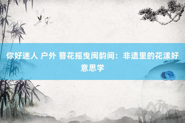 你好迷人 户外 簪花摇曳闽韵间：非遗里的花漾好意思学