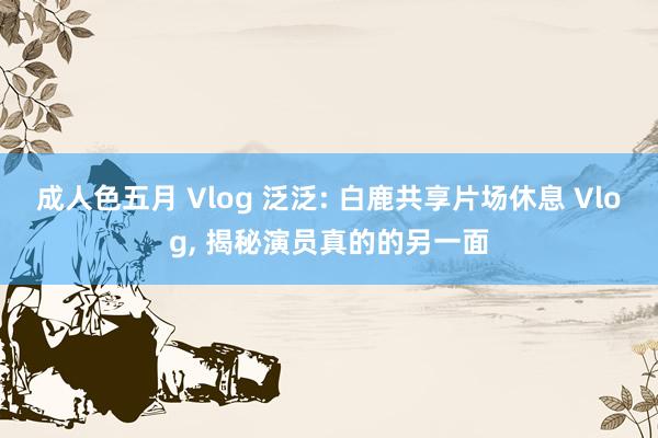 成人色五月 Vlog 泛泛: 白鹿共享片场休息 Vlog， 揭秘演员真的的另一面