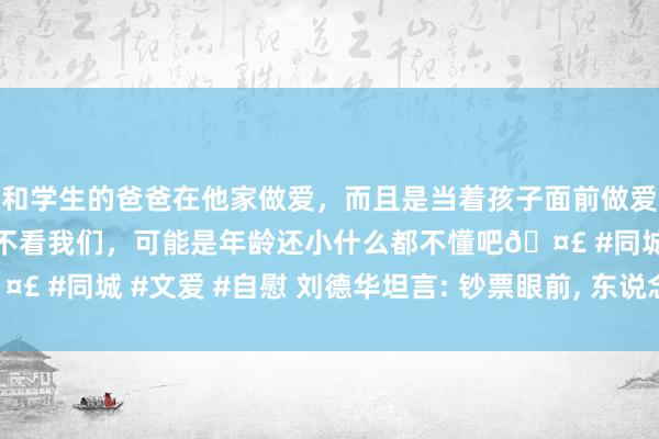 和学生的爸爸在他家做爱，而且是当着孩子面前做爱，太刺激了，孩子完全不看我们，可能是年龄还小什么都不懂吧🤣 #同城 #文爱 #自慰 刘德华坦言: 钞票眼前， 东说念主性尽长远实