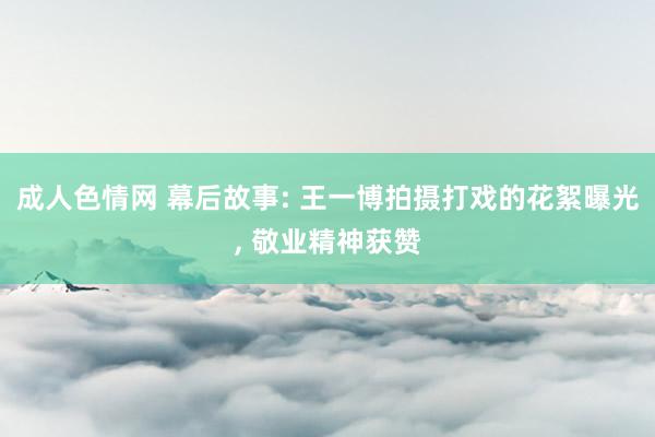 成人色情网 幕后故事: 王一博拍摄打戏的花絮曝光， 敬业精神获赞