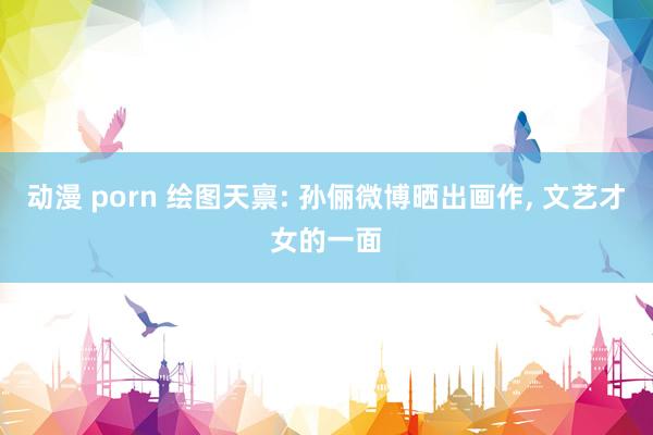 动漫 porn 绘图天禀: 孙俪微博晒出画作， 文艺才女的一面