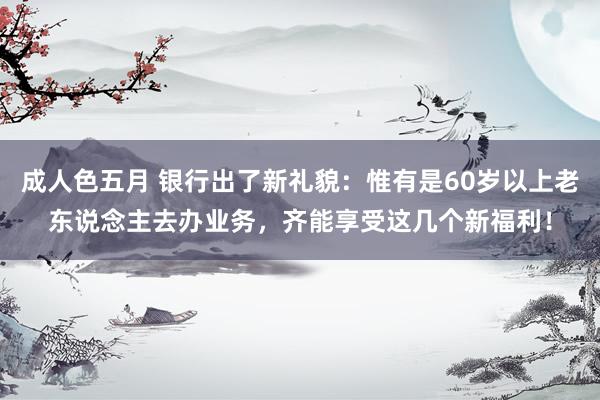 成人色五月 银行出了新礼貌：惟有是60岁以上老东说念主去办业务，齐能享受这几个新福利！