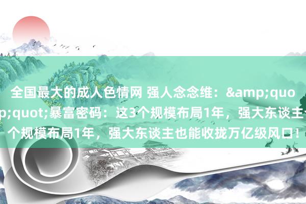 全国最大的成人色情网 强人念念维：&quot;投资于东谈主&quot;暴富密码：这3个规模布局1年，强大东谈主也能收拢万亿级风口！