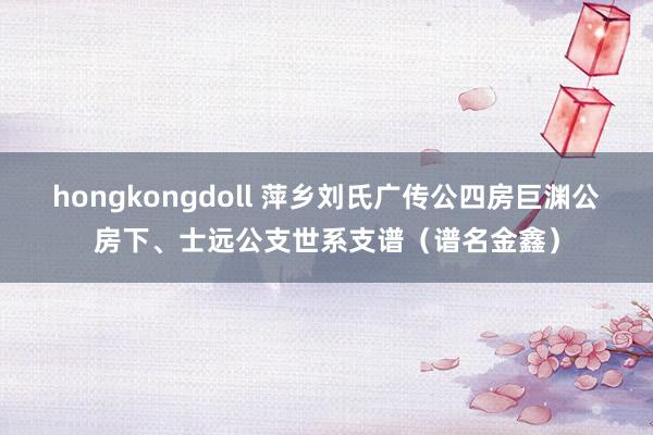 hongkongdoll 萍乡刘氏广传公四房巨渊公房下、士远公支世系支谱（谱名金鑫）
