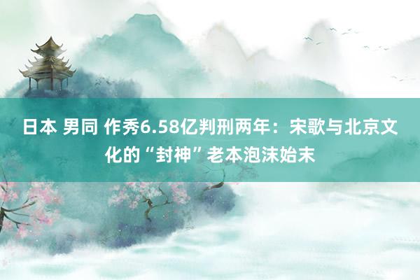 日本 男同 作秀6.58亿判刑两年：宋歌与北京文化的“封神”老本泡沫始末