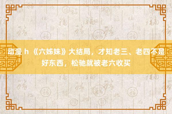 动漫 h 《六姊妹》大结局，才知老三、老四不是好东西，松驰就被老六收买