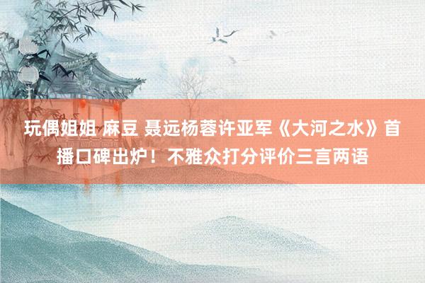 玩偶姐姐 麻豆 聂远杨蓉许亚军《大河之水》首播口碑出炉！不雅众打分评价三言两语
