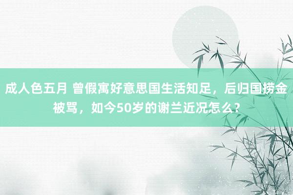 成人色五月 曾假寓好意思国生活知足，后归国捞金被骂，如今50岁的谢兰近况怎么？
