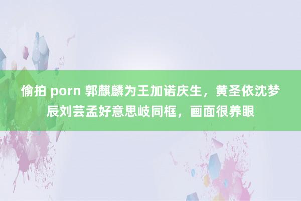 偷拍 porn 郭麒麟为王加诺庆生，黄圣依沈梦辰刘芸孟好意思岐同框，画面很养眼